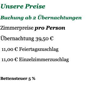 Unsere Preise Buchung ab 2 Übernachtungen Zimmerpreise pro Person Übernachtung 39,50 € 11,00 € Feiertagszuschlag 11,00 € Einzelzimmerzuschlag Bettensteuer 5 % 